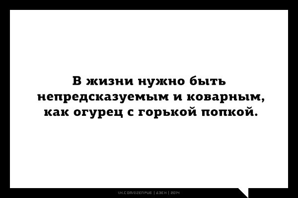 В жизни нужно быть непредсказуемым и коварным как...ОГУРЕЦ С ГОРЬКОЙ ПОПКОЙ!)))))